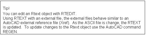 Text Box: Tip! 
You can edit an Rtext object with RTEDIT.
Using RTEXT with an external file, the external files behave similar to an AutoCAD external reference file (Xref).  As the ASCII file is change, the RTEXT is updated.  To update changes to the Rtext object use the AutoCAD command REGEN.

