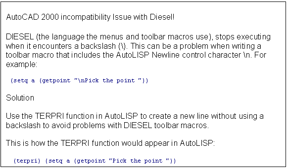 Text Box: AutoCAD 2000 incompatibility Issue with Diesel!

DIESEL (the language the menus and toolbar macros use), stops executing when it encounters a backslash (\). This can be a problem when writing a toolbar macro that includes the AutoLISP Newline control character \n. For example: 

  (setq a (getpoint "\nPick the point "))

Solution

Use the TERPRI function in AutoLISP to create a new line without using a backslash to avoid problems with DIESEL toolbar macros.

This is how the TERPRI function would appear in AutoLISP:

  (terpri) (setq a (getpoint "Pick the point "))
