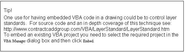Text Box: Tip!
One use for having embedded VBA code in a drawing could be to control layer standards.  For source code and an in depth coverage of this technique see:  http://www.contractcaddgroup.com/VBA/LayerStandard/LayerStandard.htm 
To embed an existing VBA project you need to select the required project in the VBA Manager dialog box and then click Embed.
